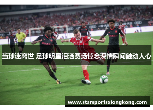 当球迷离世 足球明星泪洒赛场悼念深情瞬间触动人心
