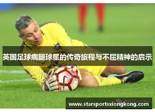英国足球瘸腿球星的传奇旅程与不屈精神的启示