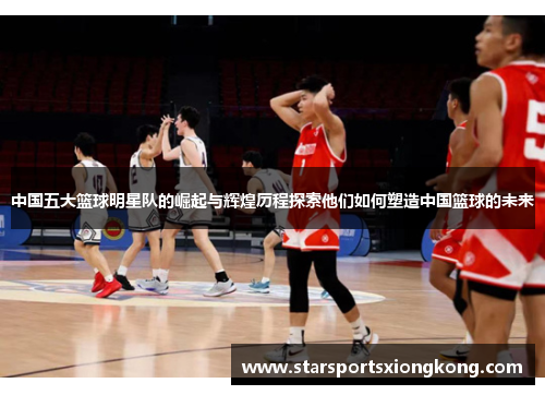 中国五大篮球明星队的崛起与辉煌历程探索他们如何塑造中国篮球的未来