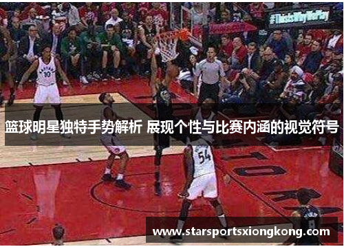 篮球明星独特手势解析 展现个性与比赛内涵的视觉符号