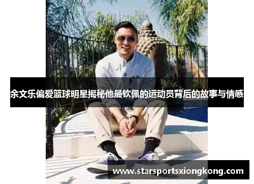 余文乐偏爱篮球明星揭秘他最钦佩的运动员背后的故事与情感